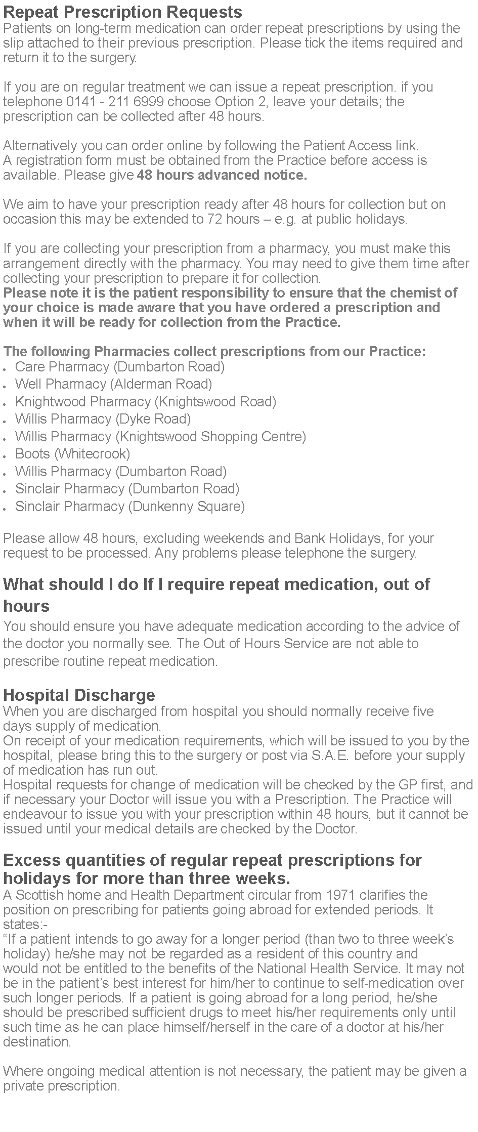 Text Box: Repeat Prescription RequestsPatients on long-term medication can order repeat prescriptions by using the slip attached to their previous prescription. Please tick the items required and return it to the surgery.If you are on regular treatment we can issue a repeat prescription. if you telephone 0141 - 211 6999 choose Option 2, leave your details; the prescription can be collected after 48 hours.Alternatively you can order online by following the Patient Access link. A registration form must be obtained from the Practice before access is available. Please give 48 hours advanced notice. We aim to have your prescription ready after 48 hours for collection but on occasion this may be extended to 72 hours  e.g. at public holidays. If you are collecting your prescription from a pharmacy, you must make this arrangement directly with the pharmacy. You may need to give them time after collecting your prescription to prepare it for collection.Please note it is the patient responsibility to ensure that the chemist of your choice is made aware that you have ordered a prescription and when it will be ready for collection from the Practice.The following Pharmacies collect prescriptions from our Practice:Care Pharmacy (Dumbarton Road)Well Pharmacy (Alderman Road)Knightwood Pharmacy (Knightswood Road)Willis Pharmacy (Dyke Road)Willis Pharmacy (Knightswood Shopping Centre)Boots (Whitecrook)Willis Pharmacy (Dumbarton Road)Sinclair Pharmacy (Dumbarton Road)Sinclair Pharmacy (Dunkenny Square)Please allow 48 hours, excluding weekends and Bank Holidays, for your request to be processed. Any problems please telephone the surgery.What should I do If I require repeat medication, out of hoursYou should ensure you have adequate medication according to the advice of the doctor you normally see. The Out of Hours Service are not able to prescribe routine repeat medication.Hospital DischargeWhen you are discharged from hospital you should normally receive five days supply of medication.On receipt of your medication requirements, which will be issued to you by the hospital, please bring this to the surgery or post via S.A.E. before your supply of medication has run out.Hospital requests for change of medication will be checked by the GP first, and if necessary your Doctor will issue you with a Prescription. The Practice will endeavour to issue you with your prescription within 48 hours, but it cannot be issued until your medical details are checked by the Doctor.Excess quantities of regular repeat prescriptions for holidays for more than three weeks.A Scottish home and Health Department circular from 1971 clarifies the position on prescribing for patients going abroad for extended periods. It states:-If a patient intends to go away for a longer period (than two to three weeks holiday) he/she may not be regarded as a resident of this country and would not be entitled to the benefits of the National Health Service. It may not be in the patients best interest for him/her to continue to self-medication over such longer periods. If a patient is going abroad for a long period, he/she should be prescribed sufficient drugs to meet his/her requirements only until such time as he can place himself/herself in the care of a doctor at his/her destination.Where ongoing medical attention is not necessary, the patient may be given a private prescription.