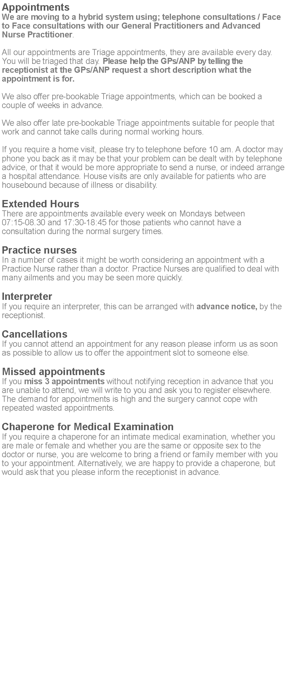 Text Box: AppointmentsWe are moving to a hybrid system using; telephone consultations / Face to Face consultations with our General Practitioners and Advanced Nurse Practitioner.All our appointments are Triage appointments, they are available every day. You will be triaged that day. Please help the GPs/ANP by telling the receptionist at the GPs/ANP request a short description what the appointment is for.We also offer pre-bookable Triage appointments, which can be booked a couple of weeks in advance.We also offer late pre-bookable Triage appointments suitable for people that work and cannot take calls during normal working hours. If you require a home visit, please try to telephone before 10 am. A doctor may phone you back as it may be that your problem can be dealt with by telephone advice, or that it would be more appropriate to send a nurse, or indeed arrange a hospital attendance. House visits are only available for patients who are housebound because of illness or disability.Extended HoursThere are appointments available every week on Mondays between 07:15-08.30 and 17:30-18:45 for those patients who cannot have a consultation during the normal surgery times.Practice nursesIn a number of cases it might be worth considering an appointment with a Practice Nurse rather than a doctor. Practice Nurses are qualified to deal with many ailments and you may be seen more quickly.InterpreterIf you require an interpreter, this can be arranged with advance notice, by the receptionist.CancellationsIf you cannot attend an appointment for any reason please inform us as soon as possible to allow us to offer the appointment slot to someone else.Missed appointmentsIf you miss 3 appointments without notifying reception in advance that you are unable to attend, we will write to you and ask you to register elsewhere. The demand for appointments is high and the surgery cannot cope with repeated wasted appointments.Chaperone for Medical ExaminationIf you require a chaperone for an intimate medical examination, whether you are male or female and whether you are the same or opposite sex to the doctor or nurse, you are welcome to bring a friend or family member with you to your appointment. Alternatively, we are happy to provide a chaperone, but would ask that you please inform the receptionist in advance.