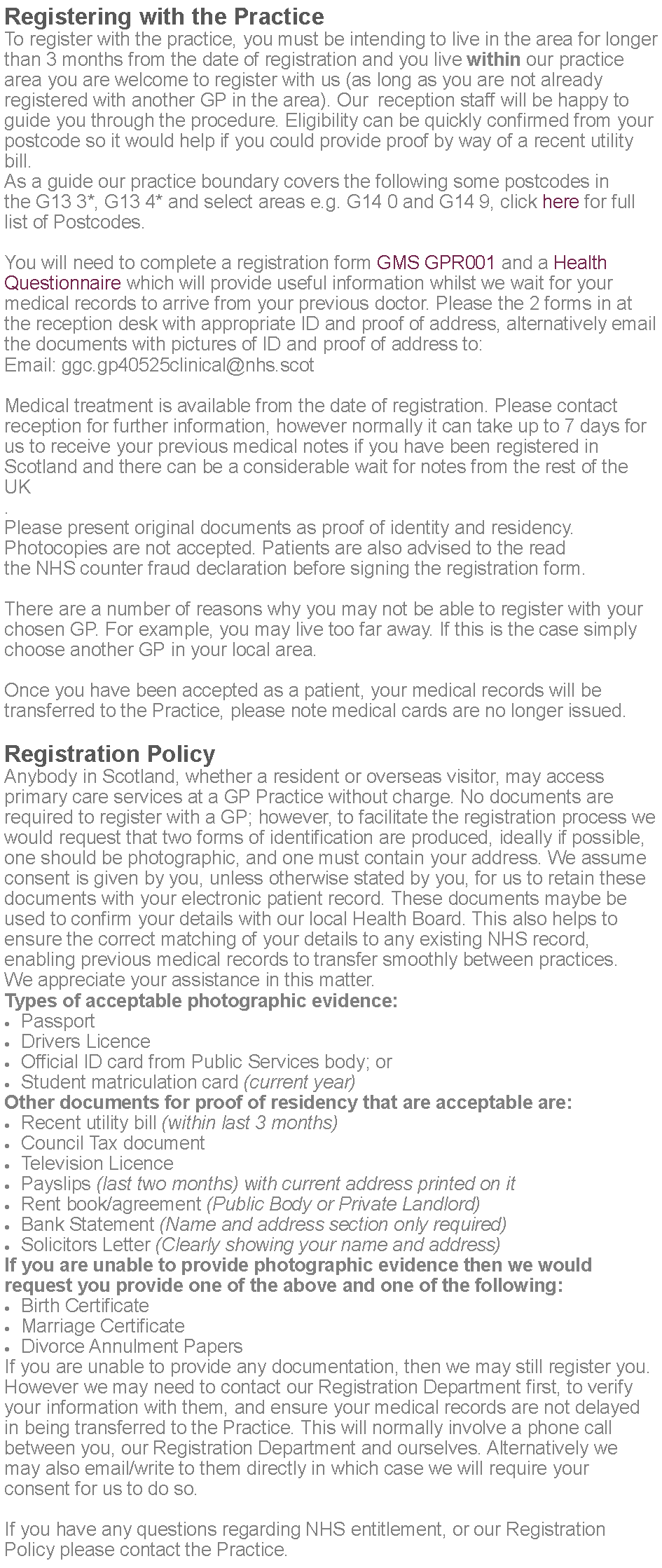 Text Box: Registering with the PracticeTo register with the practice, you must be intending to live in the area for longer than 3 months from the date of registration and you live within our practice area you are welcome to register with us (as long as you are not already registered with another GP in the area). Our  reception staff will be happy to guide you through the procedure. Eligibility can be quickly confirmed from your postcode so it would help if you could provide proof by way of a recent utility bill.As a guide our practice boundary covers the following some postcodes in the G13 3*, G13 4* and select areas e.g. G14 0 and G14 9, click here for full list of Postcodes.You will need to complete a registration form GMS GPR001 and a Health Questionnaire which will provide useful information whilst we wait for your medical records to arrive from your previous doctor. Please the 2 forms in at the reception desk with appropriate ID and proof of address, alternatively email the documents with pictures of ID and proof of address to:Email: ggc.gp40525clinical@nhs.scotMedical treatment is available from the date of registration. Please contact reception for further information, however normally it can take up to 7 days for us to receive your previous medical notes if you have been registered in Scotland and there can be a considerable wait for notes from the rest of the UK.Please present original documents as proof of identity and residency. Photocopies are not accepted. Patients are also advised to the read the NHS counter fraud declaration before signing the registration form.There are a number of reasons why you may not be able to register with your chosen GP. For example, you may live too far away. If this is the case simply choose another GP in your local area.Once you have been accepted as a patient, your medical records will be transferred to the Practice, please note medical cards are no longer issued.Registration PolicyAnybody in Scotland, whether a resident or overseas visitor, may access primary care services at a GP Practice without charge. No documents are required to register with a GP; however, to facilitate the registration process we would request that two forms of identification are produced, ideally if possible, one should be photographic, and one must contain your address. We assume consent is given by you, unless otherwise stated by you, for us to retain these documents with your electronic patient record. These documents maybe be used to confirm your details with our local Health Board. This also helps to ensure the correct matching of your details to any existing NHS record, enabling previous medical records to transfer smoothly between practices. We appreciate your assistance in this matter.Types of acceptable photographic evidence:PassportDrivers LicenceOfficial ID card from Public Services body; orStudent matriculation card (current year)Other documents for proof of residency that are acceptable are:Recent utility bill (within last 3 months)Council Tax documentTelevision LicencePayslips (last two months) with current address printed on itRent book/agreement (Public Body or Private Landlord)Bank Statement (Name and address section only required)Solicitors Letter (Clearly showing your name and address)If you are unable to provide photographic evidence then we would request you provide one of the above and one of the following:Birth CertificateMarriage CertificateDivorce Annulment PapersIf you are unable to provide any documentation, then we may still register you. However we may need to contact our Registration Department first, to verify your information with them, and ensure your medical records are not delayed in being transferred to the Practice. This will normally involve a phone call between you, our Registration Department and ourselves. Alternatively we may also email/write to them directly in which case we will require your consent for us to do so.If you have any questions regarding NHS entitlement, or our Registration Policy please contact the Practice. 