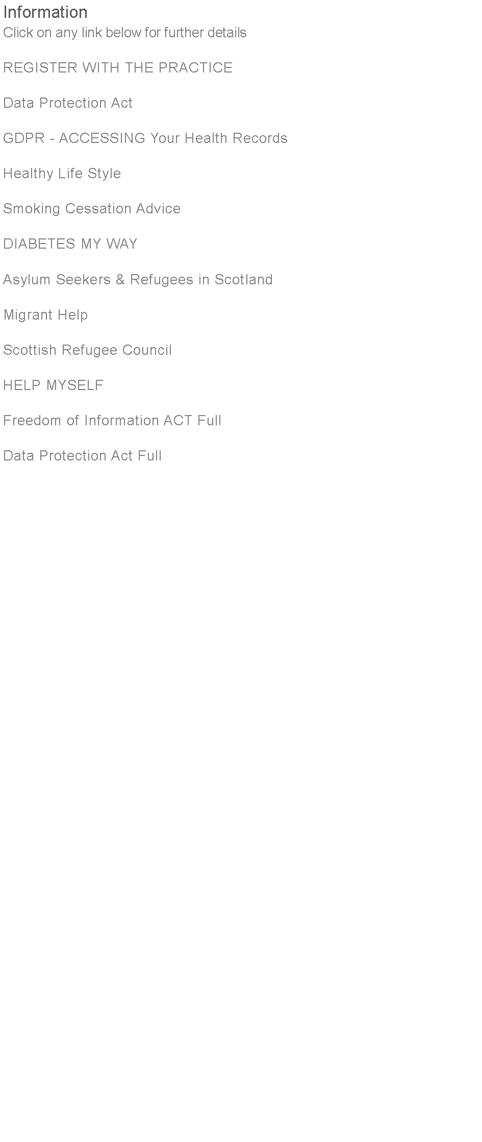 Text Box: InformationClick on any link below for further detailsREGISTER WITH THE PRACTICEData Protection Act											GDPR - ACCESSING Your Health RecordsHealthy Life StyleSmoking Cessation AdviceDIABETES MY WAYAsylum Seekers & Refugees in ScotlandMigrant HelpScottish Refugee CouncilHELP MYSELFFreedom of Information ACT FullData Protection Act Full