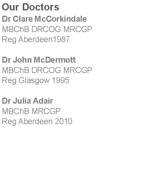 Text Box: Our DoctorsDr Clare McCorkindaleMBChB DRCOG MRCGPReg Aberdeen1987Dr John McDermottMBChB DRCOG MRCGPReg Glasgow 1995Dr Julia AdairMBChB MRCGP Reg Aberdeen 2010