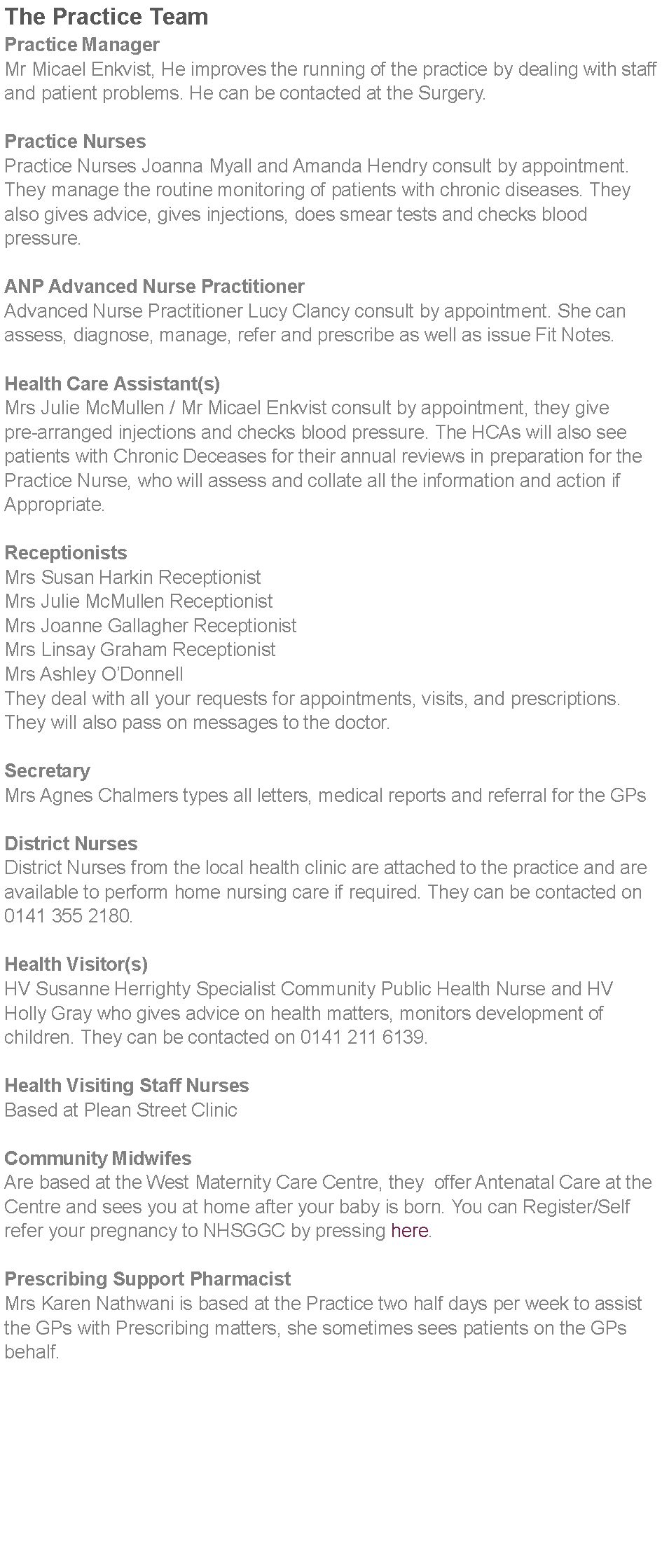 Text Box: The Practice TeamPractice ManagerMr Micael Enkvist, He improves the running of the practice by dealing with staff and patient problems. He can be contacted at the Surgery. Practice NursesPractice Nurses Joanna Myall and Amanda Hendry consult by appointment. They manage the routine monitoring of patients with chronic diseases. They also gives advice, gives injections, does smear tests and checks blood pressure.ANP Advanced Nurse PractitionerAdvanced Nurse Practitioner Lucy Clancy consult by appointment. She can assess, diagnose, manage, refer and prescribe as well as issue Fit Notes. Health Care Assistant(s)Mrs Julie McMullen / Mr Micael Enkvist consult by appointment, they give pre-arranged injections and checks blood pressure. The HCAs will also see patients with Chronic Deceases for their annual reviews in preparation for the Practice Nurse, who will assess and collate all the information and action if Appropriate. ReceptionistsMrs Susan Harkin ReceptionistMrs Julie McMullen ReceptionistMrs Joanne Gallagher ReceptionistMrs Linsay Graham ReceptionistMrs Ashley ODonnellThey deal with all your requests for appointments, visits, and prescriptions. They will also pass on messages to the doctor. SecretaryMrs Agnes Chalmers types all letters, medical reports and referral for the GPs District NursesDistrict Nurses from the local health clinic are attached to the practice and are available to perform home nursing care if required. They can be contacted on 0141 355 2180. Health Visitor(s)HV Susanne Herrighty Specialist Community Public Health Nurse and HV Holly Gray who gives advice on health matters, monitors development of children. They can be contacted on 0141 211 6139. Health Visiting Staff NursesBased at Plean Street Clinic Community MidwifesAre based at the West Maternity Care Centre, they  offer Antenatal Care at the Centre and sees you at home after your baby is born. You can Register/Self refer your pregnancy to NHSGGC by pressing here.Prescribing Support PharmacistMrs Karen Nathwani is based at the Practice two half days per week to assist the GPs with Prescribing matters, she sometimes sees patients on the GPs behalf.  