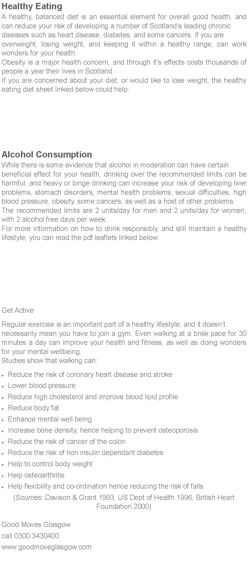 Text Box: Healthy EatingA healthy, balanced diet is an essential element for overall good health, and can reduce your risk of developing a number of Scotlands leading chronic diseases such as heart disease, diabetes, and some cancers. If you are overweight, losing weight, and keeping it within a healthy range, can work wonders for your health.Obesity is a major health concern, and through its effects costs thousands of people a year their lives in Scotland.If you are concerned about your diet, or would like to lose weight, the healthy eating diet sheet linked below could help:Alcohol ConsumptionWhile there is some evidence that alcohol in moderation can have certain beneficial effect for your health, drinking over the recommended limits can be harmful, and heavy or binge drinking can increase your risk of developing liver problems, stomach disorders, mental health problems, sexual difficulties, high blood pressure, obesity, some cancers, as well as a host of other problems.The recommended limits are 2 units/day for men and 2 units/day for women, with 2 alcohol free days per week.For more information on how to drink responsibly, and still maintain a healthy lifestyle, you can read the pdf leaflets linked below:Get ActiveRegular exercise is an important part of a healthy lifestyle, and it doesnt necessarily mean you have to join a gym. Even walking at a brisk pace for 30 minutes a day can improve your health and fitness, as well as doing wonders for your mental wellbeing.Studies show that walking can:Reduce the risk of coronary heart disease and strokeLower blood pressureReduce high cholesterol and improve blood lipid profileReduce body fatEnhance mental well beingIncrease bone density, hence helping to prevent osteoporosisReduce the risk of cancer of the colonReduce the risk of non insulin dependant diabetesHelp to control body weightHelp osteoarthritisHelp flexibility and co-ordination hence reducing the risk of falls(Sources: Davison & Grant 1993, US Dept of Health 1996, British Heart Foundation 2000)
Good Moves Glasgow call 0300 3430400www.goodmoveglasgow.com