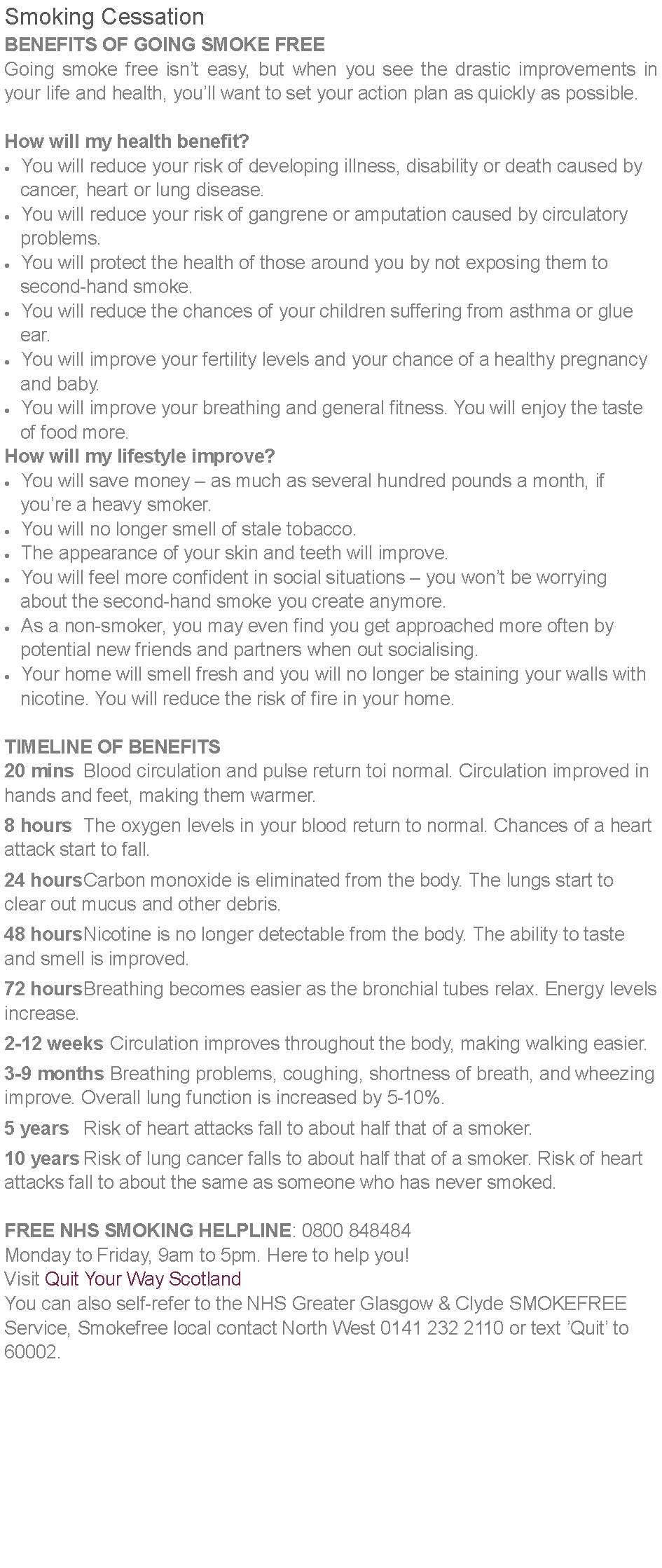 Text Box: Smoking CessationBENEFITS OF GOING SMOKE FREEGoing smoke free isnt easy, but when you see the drastic improvements in your life and health, youll want to set your action plan as quickly as possible.How will my health benefit?You will reduce your risk of developing illness, disability or death caused by    cancer, heart or lung disease.You will reduce your risk of gangrene or amputation caused by circulatory    problems.You will protect the health of those around you by not exposing them to    second-hand smoke.You will reduce the chances of your children suffering from asthma or glue        ear.You will improve your fertility levels and your chance of a healthy pregnancy     and baby.You will improve your breathing and general fitness. You will enjoy the taste    of food more.How will my lifestyle improve?You will save money  as much as several hundred pounds a month, if    youre a heavy smoker.You will no longer smell of stale tobacco.The appearance of your skin and teeth will improve.You will feel more confident in social situations  you wont be worrying    about the second-hand smoke you create anymore.As a non-smoker, you may even find you get approached more often by    potential new friends and partners when out socialising.Your home will smell fresh and you will no longer be staining your walls with    nicotine. You will reduce the risk of fire in your home.TIMELINE OF BENEFITS20 mins	Blood circulation and pulse return toi normal. Circulation improved in hands and feet, making them warmer.	8 hours	The oxygen levels in your blood return to normal. Chances of a heart attack start to fall.	24 hours	Carbon monoxide is eliminated from the body. The lungs start to clear out mucus and other debris.	48 hours	Nicotine is no longer detectable from the body. The ability to taste and smell is improved.	72 hours	Breathing becomes easier as the bronchial tubes relax. Energy levels increase.	2-12 weeks	Circulation improves throughout the body, making walking easier.3-9 months	Breathing problems, coughing, shortness of breath, and wheezing improve. Overall lung function is increased by 5-10%.5 years	Risk of heart attacks fall to about half that of a smoker.10 years	Risk of lung cancer falls to about half that of a smoker. Risk of heart attacks fall to about the same as someone who has never smoked.FREE NHS SMOKING HELPLINE: 0800 848484 Monday to Friday, 9am to 5pm. Here to help you!
Visit Quit Your Way ScotlandYou can also self-refer to the NHS Greater Glasgow & Clyde SMOKEFREE Service, Smokefree local contact North West 0141 232 2110 or text Quit to 60002.