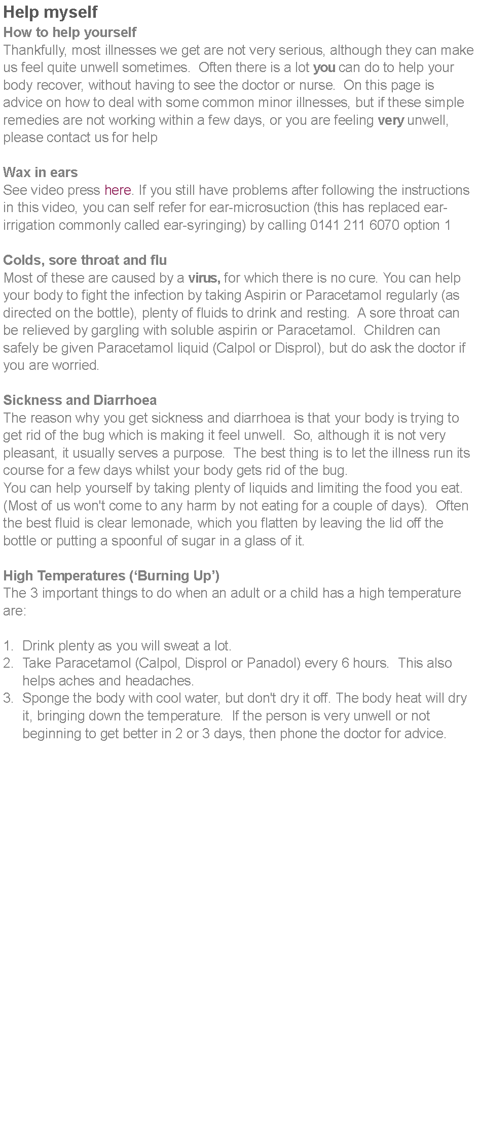 Text Box: Help myselfHow to help yourselfThankfully, most illnesses we get are not very serious, although they can make us feel quite unwell sometimes.  Often there is a lot you can do to help your body recover, without having to see the doctor or nurse.  On this page is advice on how to deal with some common minor illnesses, but if these simple remedies are not working within a few days, or you are feeling very unwell, please contact us for helpWax in earsSee video press here. If you still have problems after following the instructions in this video, you can self refer for ear-microsuction (this has replaced ear-irrigation commonly called ear-syringing) by calling 0141 211 6070 option 1Colds, sore throat and fluMost of these are caused by a virus, for which there is no cure. You can help your body to fight the infection by taking Aspirin or Paracetamol regularly (as directed on the bottle), plenty of fluids to drink and resting.  A sore throat can be relieved by gargling with soluble aspirin or Paracetamol.  Children can safely be given Paracetamol liquid (Calpol or Disprol), but do ask the doctor if you are worried.Sickness and DiarrhoeaThe reason why you get sickness and diarrhoea is that your body is trying to get rid of the bug which is making it feel unwell.  So, although it is not very pleasant, it usually serves a purpose.  The best thing is to let the illness run its course for a few days whilst your body gets rid of the bug.You can help yourself by taking plenty of liquids and limiting the food you eat. (Most of us won't come to any harm by not eating for a couple of days).  Often the best fluid is clear lemonade, which you flatten by leaving the lid off the bottle or putting a spoonful of sugar in a glass of it.High Temperatures (Burning Up)The 3 important things to do when an adult or a child has a high temperature are:Drink plenty as you will sweat a lot.Take Paracetamol (Calpol, Disprol or Panadol) every 6 hours.  This also helps aches and headaches.Sponge the body with cool water, but don't dry it off. The body heat will dry it, bringing down the temperature.  If the person is very unwell or not 	beginning to get better in 2 or 3 days, then phone the doctor for advice.
