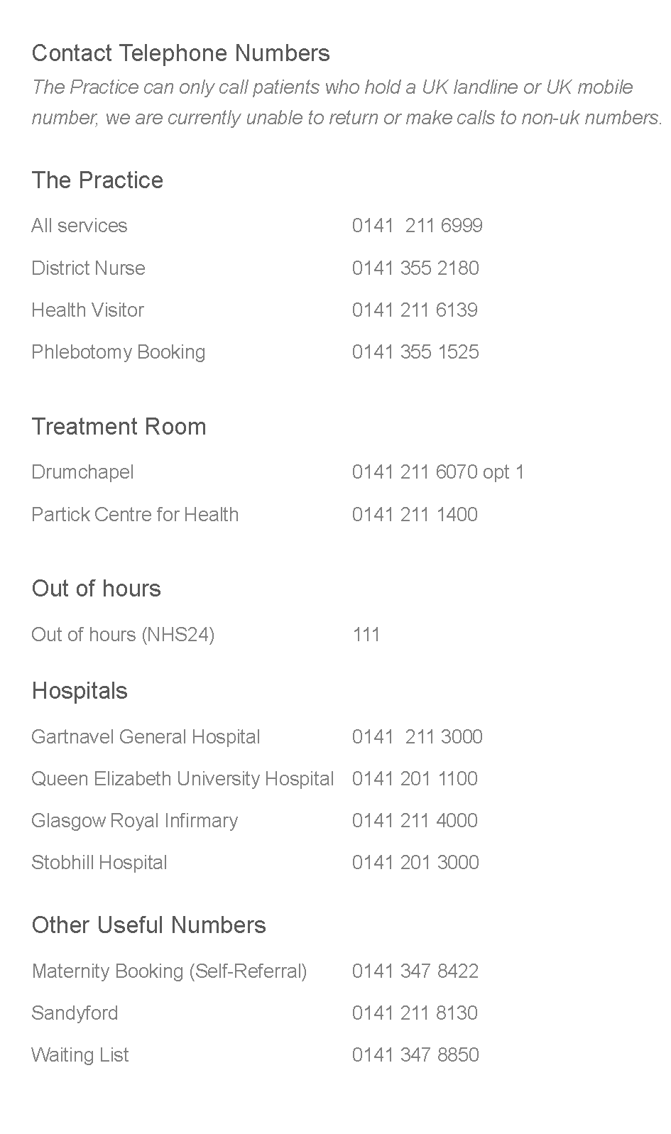 Text Box: 	Contact Telephone Numbers	The Practice can only call patients who hold a UK landline or UK mobile 		number, we are currently unable to return or make calls to non-uk numbers. 	The Practice		All services									0141  211 6999		District Nurse								0141 355 2180	Health Visitor								0141 211 6139	Phlebotomy Booking						0141 355 1525	Treatment Room	Drumchapel									0141 211 6070 opt 1	Partick Centre for Health					0141 211 1400	Out of hours	Out of hours (NHS24)						111	Hospitals	Gartnavel General Hospital				0141  211 3000	Queen Elizabeth University Hospital	0141 201 1100	Glasgow Royal Infirmary					0141 211 4000	Stobhill Hospital							0141 201 3000	Other Useful Numbers		Maternity Booking (Self-Referral)		0141 347 8422		Sandyford									0141 211 8130		Waiting List									0141 347 8850