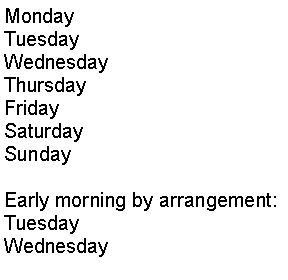 Text Box: Monday		Tuesday		Wednesday	Thursday		Friday		Saturday		Sunday		Early morning by arrangement:Tuesday		Wednesday		