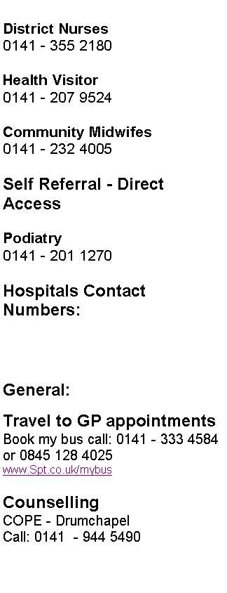 Text Box: District Nurses
0141 - 355 2180
Health Visitor
0141 - 207 9524
Community Midwifes
0141 - 232 4005
Self Referral - Direct Access
Podiatry
0141 - 201 1270
Hospitals Contact Numbers:
General:
Travel to GP appointments
Book my bus call: 0141 - 333 4584 or 0845 128 4025
www.Spt.co.uk/mybus
Counselling
COPE - Drumchapel
Call: 0141 - 944 5490