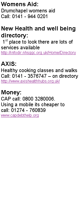Text Box: Womens Aid:
Drumchapel womens aid
Call: 0141 - 944 0201
New Health and well being directory:
1st place to look there are lots of services available
http://infodir.nhsggc.org.uk/Home/Directory
AXIS:
Healthy cooking classes and walks Call: 0141 - 3576747 – on directory
http://www.axishealthhubs.org.uk/
Money:
CAP call: 0800 3280006.
Using a mobile its cheaper to
call: 01274 - 760839
www.capdebthelp.org